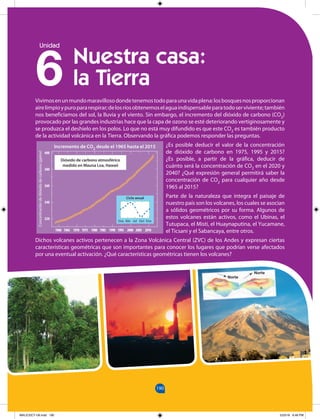 190
154
190
6
Unidad
Vivimosenunmundomaravillosodondetenemostodoparaunavidaplena:losbosquesnosproporcionan
airelimpioypuropararespirar;delosríosobtenemoselaguaindispensableparatodoserviviente;también
nos beneficiamos del sol, la lluvia y el viento. Sin embargo, el incremento del dióxido de carbono (CO2)
provocado por las grandes industrias hace que la capa de ozono se esté deteriorando vertiginosamente y
se produzca el deshielo en los polos. Lo que no está muy difundido es que este CO2 es también producto
de la actividad volcánica en la Tierra. Observando la gráfica podemos responder las preguntas.
¿Es posible deducir el valor de la concentración
de dióxido de carbono en 1975, 1995 y 2015?
¿Es posible, a partir de la gráfica, deducir de
cuánto será la concentración de CO2 en el 2020 y
2040? ¿Qué expresión general permitirá saber la
concentración de CO2 para cualquier año desde
1965 al 2015?
Parte de la naturaleza que integra el paisaje de
nuestro país son los volcanes, los cuales se asocian
a sólidos geométricos por su forma. Algunos de
estos volcanes están activos, como el Ubinas, el
Tutupaca, el Misti, el Huaynaputina, el Yucamane,
el Ticsani y el Sabancaya, entre otros.
Dichos volcanes activos pertenecen a la Zona Volcánica Central (ZVC) de los Andes y expresan ciertas
características geométricas que son importantes para conocer los lugares que podrían verse afectados
por una eventual activación. ¿Qué características geométricas tienen los volcanes?
Nuestra casa:
la Tierra
400
380
360
340
320
Dióxido de carbono atmosférico
medido en Mauna Loa, Hawaii
1960 1970 1980 1990 2000 2010
Concentración
de
dióxido
de
carbono
(ppmv)
Ciclo anual
Ene Abr Jul Oct Ene
Incremento de CO2 desde el 1965 hasta el 2015
1965 1975 1985 1995 2005
Norte
Norte
MALICI2CT-U6.indd 190 5/23/16 6:46 PM
 