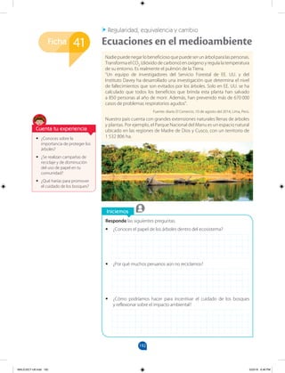 192
Ficha
Iniciemos
41
Regularidad, equivalencia y cambio
Ecuaciones en el medioambiente
Responde las siguientes preguntas.
•
• ¿Conoces el papel de los árboles dentro del ecosistema?
•
• ¿Por qué muchos peruanos aún no reciclamos?
•
• ¿Cómo podríamos hacer para incentivar el cuidado de los bosques
y reflexionar sobre el impacto ambiental?
Nadiepuedenegarlobeneficiosoquepuedeserunárbolparalaspersonas.
Transforma el CO2 (dióxido de carbono) en oxígeno y regula la temperatura
de su entorno. Es realmente el pulmón de la Tierra.
“Un equipo de investigadores del Servicio Forestal de EE. UU. y del
Instituto Davey ha desarrollado una investigación que determina el nivel
de fallecimientos que son evitados por los árboles. Solo en EE. UU. se ha
calculado que todos los beneficios que brinda esta planta han salvado
a 850 personas al año de morir. Además, han prevenido más de 670 000
casos de problemas respiratorios agudos”.
Fuente: diario El Comercio, 10 de agosto del 2014, Lima, Perú.
Nuestro país cuenta con grandes extensiones naturales llenas de árboles
y plantas. Por ejemplo, el Parque Nacional del Manu es un espacio natural
ubicado en las regiones de Madre de Dios y Cusco, con un territorio de
1 532 806 ha.
•
• ¿Conoces sobre la
importancia de proteger los
árboles?
•
• ¿Se realizan campañas de
reciclaje y de disminución
del uso de papel en tu
comunidad?
•
• ¿Qué harías para promover
el cuidado de los bosques?
Cuenta tu experiencia
MALICI2CT-U6.indd 192 5/23/16 6:46 PM
 