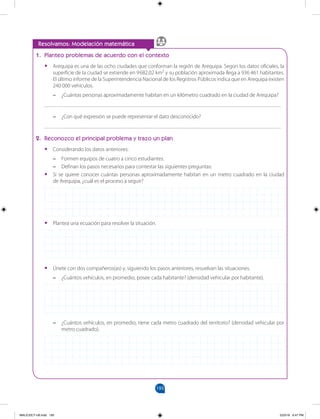 193
		
Resolvamos: Modelación matemática
1. Planteo problemas de acuerdo con el contexto
•
• Arequipa es una de las ocho ciudades que conforman la región de Arequipa. Según los datos oficiales, la
superficie de la ciudad se extiende en 9682,02 km2
y su población aproximada llega a 936 461 habitantes.
El último informe de la Superintendencia Nacional de los Registros Públicos indica que en Arequipa existen
240 000 vehículos.
–
– ¿Cuántas personas aproximadamente habitan en un kilómetro cuadrado en la ciudad de Arequipa?
______________________________________________________________________________________
–
– ¿Con qué expresión se puede representar el dato desconocido?
______________________________________________________________________________________
2. Reconozco el principal problema y trazo un plan
•
• Considerando los datos anteriores:
–
– Formen equipos de cuatro a cinco estudiantes.
–
– Definan los pasos necesarios para contestar las siguientes preguntas:
•
• Si se quiere conocer cuántas personas aproximadamente habitan en un metro cuadrado en la ciudad
de Arequipa, ¿cuál es el proceso a seguir?
•
• Plantea una ecuación para resolver la situación.
•
• Únete con dos compañeros(as) y, siguiendo los pasos anteriores, resuelvan las situaciones.
–
– ¿Cuántos vehículos, en promedio, posee cada habitante? (densidad vehicular por habitante).
–
– ¿Cuántos vehículos, en promedio, tiene cada metro cuadrado del territorio? (densidad vehicular por
metro cuadrado).
MALICI2CT-U6.indd 193 5/23/16 6:47 PM
 