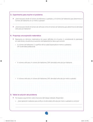 194
		
3. Experimento para resolver el problema
•
• ¿Será necesario dividir el número de kilómetros cuadrados y el número de habitantes para determinar el
número de habitantes en un metro cuadrado?
_______________________________________________________________________________________
•
• ¿Será necesario dividir el número de vehículos entre el número de habitantes para determinar la densidad
vehicular por habitante?
_______________________________________________________________________________________
4. Propongo una expresión matemática
•
• Representa en términos matemáticos los pasos definidos en el punto 2, considerando lo planteado
en cada literal y resuelve las ecuaciones reemplazando los datos que conoces.
• H: número de habitantes; S: superficie de la ciudad (expresada en metros cuadrados);
DP: la densidad poblacional.
• V: número vehículos; H: número de habitantes; DVH: densidad vehicular por habitante.
• V: número vehículos; H: número de habitantes; DVS: densidad vehicular por metro cuadrado.
5. Valido la solución del problema
•
• Por equipos argumenten sobre el proceso del trabajo realizado. Respondan:
–
– ¿Qué operación realizarías para verificar si la densidad vehicular por metro cuadrado es correcta?
___________________________________________________________________________________
___________________________________________________________________________________
MALICI2CT-U6.indd 194 5/23/16 6:47 PM
 