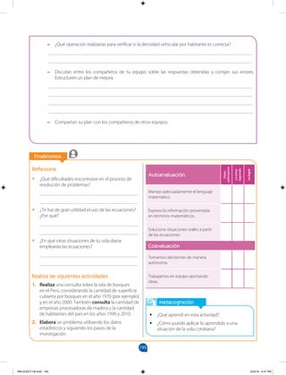 195
		
		
Finalicemos
Reflexiona
•
• ¿Qué dificultades encontraste en el proceso de
resolución de problemas?
________________________________________
________________________________________
•
• ¿Te fue de gran utilidad el uso de las ecuaciones?
¿Por qué?
________________________________________
________________________________________
•
• ¿En qué otras situaciones de tu vida diaria
emplearías las ecuaciones?
________________________________________
________________________________________
Realiza las siguientes actividades
1. Realiza una consulta sobre la tala de bosques
en el Perú, considerando la cantidad de superficie
cubierta por bosques en el año 1970 (por ejemplo)
y en el año 2000. También consulta la cantidad de
empresas procesadoras de madera y la cantidad
de habitantes del país en los años 1990 y 2010.
2. Elabora un problema utilizando los datos
estadísticos y siguiendo los pasos de la
investigación.
Metacognición
•
• ¿Qué aprendí en esta actividad?
•
• ¿Cómo puedo aplicar lo aprendido a una
situación de la vida cotidiana?
–
– ¿Qué operación realizarías para verificar si la densidad vehicular por habitante es correcta?
___________________________________________________________________________________
___________________________________________________________________________________
–
– Discutan entre los compañeros de tu equipo sobre las respuestas obtenidas y corrijan sus errores.
Estructuren un plan de mejora.
___________________________________________________________________________________
___________________________________________________________________________________
___________________________________________________________________________________
___________________________________________________________________________________
–
– Compartan su plan con los compañeros de otros equipos.
Autoevaluación
Debo
esforzarme
Lo
estoy
logrando
Lo
logré
Manejo adecuadamente el lenguaje
matemático.
Expreso la información presentada
en términos matemáticos.
Soluciono situaciones reales a partir
de las ecuaciones.
Coevaluación
Tomamos decisiones de manera
autónoma.
Trabajamos en equipo aportando
ideas.
MALICI2CT-U6.indd 195 5/23/16 6:47 PM
 
