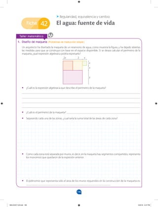 196
Ficha
		
Taller matemático
1. Diseño de maqueta (Problemas de traducción simple)
Un arquitecto ha diseñado la maqueta de un reservorio de agua, como muestra la figura, y ha dejado abiertas
las medidas para que se construya con base en el espacio disponible. Si se desea calcular el perímetro de la
maqueta, ¿qué expresión algebraica podría expresarlo?
Regularidad, equivalencia y cambio
El agua: fuente de vida
42
•
• ¿Cuál es la expresión algebraica que describe el perímetro de la maqueta?
_______________________________________________________________________________________
_______________________________________________________________________________________
_______________________________________________________________________________________
_______________________________________________________________________________________
•
• ¿Cuál es el perímetro de la maqueta? ______________________________________________________
•
• Separando cada una de las zonas, ¿cual sería la suma total de las áreas de cada zona?
•
• Como cada zona está separada por muros, es decir, en la maqueta hay segmentos compartidos, representa
los monomios que quedaron de la expresión anterior.
•
• El polinomio que representa solo el área de los muros requeridos en la construcción de la maqueta es:
______________________________________________________________
2x 2 x
x
x
y
MALICI2CT-U6.indd 196 5/23/16 6:47 PM
 