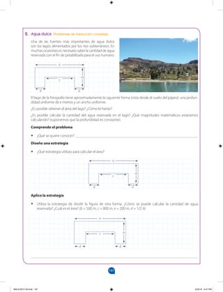 197
		
2. Agua dulce (Problemas de traducción compleja)
Una de las fuentes más importantes de agua dulce
son los lagos alimentados por los ríos subterráneos. En
muchas ocasiones es necesario saber la cantidad de agua
reservada con el fin de potabilizarla para el uso humano.
a
c
d d
b
a
c
d d
b
El lago de la fotografía tiene aproximadamente la siguiente forma (vista desde el vuelo del pájaro): una profun-
didad uniforme de e metros y un ancho uniforme.
¿Es posible obtener el área del lago? ¿Cómo lo harías?
¿Es posible calcular la cantidad del agua reservada en el lago? ¿Qué magnitudes matemáticas estaríamos
calculando? (suponemos que la profundidad es constante).
Comprendo el problema
•
• ¿Qué se quiere conocer? ________________________________________________________________
Diseño una estrategia
•
• ¿Qué estrategia utilizas para calcular el área?
Aplico la estrategia
•
• Utiliza la estrategia de dividir la figura de otra forma. ¿Cómo se puede calcular la cantidad de agua
reservada? ¿Cuál es el área? (b = 500 m, c = 800 m, e = 200 m, d = 1/2 b)
a
c
d d
b
_______________________________________________________________________________________
MALICI2CT-U6.indd 197 5/23/16 6:47 PM
 
