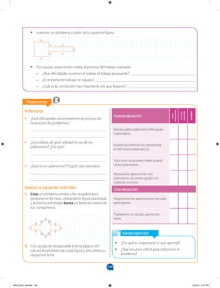 199
		
		
Finalicemos
Reflexiona
•
• ¿Qué dificultades encontraste en el proceso de
resolución de problemas?
________________________________________
________________________________________
•
• ¿Consideras de gran utilidad el uso de los
polinomios? ¿Por qué?
________________________________________
________________________________________
•
• ¿Qué es un polinomio? Propón dos ejemplos.
________________________________________
________________________________________
Realiza la siguiente actividad
1. Crea un problema similar a los resueltos para
proponer en la clase, utilizando la figura planteada
y la misma estrategia; busca un tema de interés de
tus compañeros.
Metacognición
•
• ¿Por qué es importante lo que aprendí?
•
• ¿Qué recursos utilicé para solucionar el
problema?
•
• Inventen un problema a partir de la siguiente figura.
•
• Por equipo, argumenten sobre el proceso del trabajo realizado.
–
– ¿Qué dificultades tuvieron al realizar el trabajo propuesto? __________________________________
–
– ¿Es importante trabajar en equipo? _____________________________________________________
–
– ¿Cuál es la conclusión más importante a la que llegaron? ____________________________________
x
x
z
y
y
z
z
c
c
a
a
a
a a
a
b
b
b b
Autoevaluación
Debo
esforzarme
Lo
estoy
logrando
Lo
logré
Manejo adecuadamente el lenguaje
matemático.
Expreso la información presentada
en términos matemáticos.
Soluciono situaciones reales a partir
de los polinomios.
Represento operaciones con
polinomios de primer grado con
material concreto.
Coevaluación
Respetamos las apreciaciones de cada
participante.
Trabajamos en equipo aportando
ideas.
2. Con ayuda del desglosable 8 de la página 367
calcula el perímetro de cada figura y encuentra su
respectiva ficha.
MALICI2CT-U6.indd 199 5/23/16 6:47 PM
 