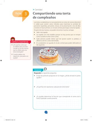 20
Ficha
Iniciemos
Responde las siguientes preguntas.
•
• El tipo de partición propuesto en la imagen, ¿divide al total en partes
iguales?
•
• ¿A qué fracción representa cada porción de la torta?
•
• ¿Es posible determinar la fracción que corresponde al centro de la
torta? Exprésalo numéricamente.
3
•
• ¿Por qué los cortes que
se realizan para una torta
circular no son los mismos
que se utilizan para una
torta rectangular?
•
• Cuando realizas una
repartición, ¿las partes son
iguales?
Las tortas cumpleañeras no necesariamente se cortan de manera diametral
ni radial, pues existen varios métodos para maximizar la cantidad de
porciones repartidas, pensando, incluso, en la presentación. Uno de ellos
consiste en hacer primero un círculo central, para luego cortar las tajadas.
Al partir de esta manera, se pueden encontrar muchas ventajas:
•
• Salen más tajadas.
•
• Las tajadas son más estables porque no hay puntas que se rompan
como sucede al cortar como cuñas.
•
• Cada persona puede indicar qué tan grueso quiere su pedazo, a
diferencia de los cortes diametrales.
•
• El cumpleañero se guarda el círculo central para poder disfrutarlo al
día siguiente.
Compartiendo una torta
de cumpleaños
Cantidad
Cuenta tu experiencia
Centro de la torta
MALICI2CT-U1.indd 20 5/25/16 7:25 AM
 