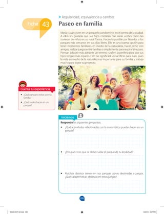 200
Ficha
Iniciemos
Responde las siguientes preguntas.
•
• ¿Qué actividades relacionadas con la matemática puedes hacer en un
parque?
•
• ¿Por qué crees que se debe cuidar el parque de tu localidad?
•
• Muchos distritos tienen en sus parques zonas destinadas a juegos.
¿Qué características observas en estos juegos?
•
• ¿Qué parques visitas con tu
familia?
•
• ¿Qué sueles hacer en un
parque?
43 Paseo en familia
María y Juan viven en un pequeño condominio en el centro de la ciudad.
A ellos les gustaría que sus hijos contaran con áreas verdes como las
tuvieron de niños en su natal Tarma. Hacen lo posible por llevarlos a los
parques más cercanos en sus días libres. Ello es una buena opción para
tener momentos familiares en medio de la naturaleza, hacer picnic con
amigos, realizar juegos entre familias o simplemente para respirar aire puro.
Piensan adquirir más adelante un terreno rural en la periferia para que sus
hijos tengan más espacio. Esto no significará un sacrificio para Juan, pues
la vida en medio de la naturaleza es importante para su familia y trabaja
mucho para lograr su proyecto.
Regularidad, equivalencia y cambio
Cuenta tu experiencia
MALICI2CT-U6.indd 200 5/23/16 6:47 PM
 