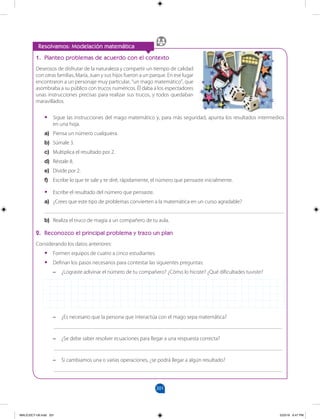 201
		
Resolvamos: Modelación matemática
1. Planteo problemas de acuerdo con el contexto
Deseosos de disfrutar de la naturaleza y compartir un tiempo de calidad
con otras familias, María, Juan y sus hijos fueron a un parque. En ese lugar
encontraron a un personaje muy particular, “un mago matemático”, que
asombraba a su público con trucos numéricos. Él daba a los espectadores
unas instrucciones precisas para realizar sus trucos, y todos quedaban
maravillados.
•
• Sigue las instrucciones del mago matemático y, para más seguridad, apunta los resultados intermedios
en una hoja.
a) Piensa un número cualquiera.
b) Súmale 3.
c) Multiplica el resultado por 2.
d) Réstale 8.
e) Divide por 2.
f) Escribe lo que te sale y te diré, rápidamente, el número que pensaste inicialmente.
•
• Escribe el resultado del número que pensaste.
a) ¿Crees que este tipo de problemas convierten a la matemática en un curso agradable?
_______________________________________________________________________________________
b) Realiza el truco de magia a un compañero de tu aula.
2. Reconozco el principal problema y trazo un plan
Considerando los datos anteriores:
•
• Formen equipos de cuatro a cinco estudiantes.
•
• Definan los pasos necesarios para contestar las siguientes preguntas:
–
– ¿Lograste adivinar el número de tu compañero? ¿Cómo lo hiciste? ¿Qué dificultades tuviste?
–
– ¿Es necesario que la persona que interactúa con el mago sepa matemática?
___________________________________________________________________________________
–
– ¿Se debe saber resolver ecuaciones para llegar a una respuesta correcta?
___________________________________________________________________________________
–
– Si cambiamos una o varias operaciones, ¿se podrá llegar a algún resultado?
___________________________________________________________________________________
MALICI2CT-U6.indd 201 5/23/16 6:47 PM
 