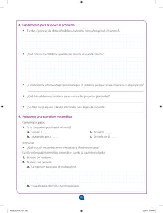 202
		
3. Experimento para resolver el problema
•
• Escribe el proceso y la obtención del resultado si tu compañero pensó el número 5.
•
• ¿Qué proceso mental debes realizar para tener la respuesta correcta?
•
• ¿Es suficiente la información proporcionada por el problema para que sepas el número en el que pensó?
___________________________________________________________________________________
•
• ¿Qué datos debemos considerar para contestar las preguntas planteadas?
___________________________________________________________________________________
•
• ¿Se debe hacer algunos cálculos adicionales para llegar a la respuesta?
___________________________________________________________________________________
4. Propongo una expresión matemática
Completa los pasos:
•
• Si tu compañero pensó en el número 8:
a. Súmale 3. ____
b. Multiplicalo por 2. ____
c. Réstale 8. ____
d. Divídelo por 2. ____
Responde:
•
• ¿Qué relación encuentras entre el resultado y el número original?
Escribe en lenguaje matemático, tomando en cuenta la siguiente incógnita:
1. Número del resultado.
2. Número que pensaste.
a. La expresión para sacar el resultado final.
b. Ecuación para obtener el número pensado.
___________________________________________________________________________________
MALICI2CT-U6.indd 202 5/23/16 6:47 PM
 