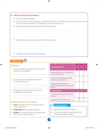 203
		
Finalicemos
Reflexiona
•
• ¿Qué dificultades encontraste en el proceso de
resolución de problemas?
________________________________________
________________________________________
•
• ¿Consideras de gran utilidad el uso de las
ecuaciones? ¿Por qué?
________________________________________
________________________________________
•
• ¿En qué otras situaciones de tu vida diaria
emplearías las ecuaciones?
________________________________________
________________________________________
Realiza las siguientes actividades
1. Crea un problema similar al propuesto por el
mago matemático.
2. Comprueba todos los pasos realizados.
3. Escribe si es posible utilizar las ecuaciones para
hacer más sencilla la solución.
		
Metacognición
•
• ¿Qué aprendí en esta actividad?
•
• ¿Cómo puedo aplicar lo aprendido a una
situación de la vida cotidiana?
5. Valido la solución del problema
•
• Formen equipos de trabajo.
•
• Con base en la ecuación propuesta, reemplaza los datos de la incógnita y comprueba que esta ecuación
es útil con todos los números. Por ejemplo, con el número pensado 15.
•
• Reemplaza en la expresión para obtener el resultado inicial:
•
• Reemplaza en la expresión para obtener el número pensado:
•
• Comparen sus ecuaciones con otro equipo.
Autoevaluación
Debo
esforzarme
Lo
estoy
logrando
Lo
logré
Empleo operaciones con polinomios
de manera adecuada.
Expreso la información presentada
en términos matemáticos.
Empleo transformaciones de
equivalencias para resolver ecuaciones
lineales.
Coevaluación
Tomamos acuerdos para resolver los
ejercicios.
Compartimos ideas importantes.
MALICI2CT-U6.indd 203 5/23/16 6:47 PM
 