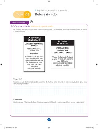 204
Ficha
Taller matemático
44
Regularidad, equivalencia y cambio
Reforestando
1. A. Vender periódicos (Problemas de traducción simple)
En Zedland dos periódicos quieren contratar vendedores. Los siguientes anuncios muestran cómo les pagan
a sus vendedores.
Pregunta 1
Federico vende 350 ejemplares de La Estrella de Zedland cada semana en promedio. ¿Cuánto gana cada
semana en promedio?
Pregunta 2
Cristina vende El Diario de Zedland. En una semana ganó 74 zeds. ¿Cuántos periódicos vendió esa semana?
¿NECESITAS DINERO
EXTRA?
VENDE NUESTRO
PERIÓDICO
Pagamos:
0,20 zeds por periódico
para los primeros 240
ejemplares que vendas
en una semana, más
0,40 zeds por cada
periódico
adicional vendido.
LA ESTRELLA
DE ZEDLAND
¡TRABAJO BIEN
PAGADO QUE
TOMA POCO TIEMPO!
Vende El Diario de Zedland
y gana 60 zeds a la semana
más 0,05 zeds
adicionales por periódico
adicional vendido.
EL DIARIO
DE ZEDLAND
MALICI2CT-U6.indd 204 5/23/16 6:47 PM
 