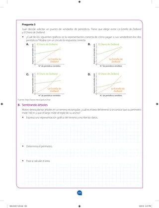 205
		
A. B.
C. D.
El Diario de Zedland
N.o
de periódicos vendidos
Ingresos
semanales
zeds
La Estrella de
Zedland
El Diario de Zedland
N.o
de periódicos vendidos
Ingresos
semanales
zeds
La Estrella de
Zedland
Pregunta 3
Juan decide solicitar un puesto de vendedor de periódicos. Tiene que elegir entre La Estrella de Zedland
y El Diario de Zedland.
•
• ¿Cuál de los siguientes gráficos es la representación correcta de cómo pagan a sus vendedores los dos
periódicos? Rodea con un círculo la respuesta correcta.
B. Sembrando árboles
Mateo desea plantar árboles en un terreno rectangular; ¿cuál es el área del terreno si se conoce que su perímetro
mide 160 m y que el largo mide el triple de su ancho?
•
• Expresa una representación gráfica del terreno y escribe los datos.
•
• Determina el perímetro.
•
• Pasa a calcular el área.
Fuente: http://www.mecd.gob.es/inee
El Diario de Zedland
N.o
de periódicos vendidos
Ingresos
semanales
zeds
La Estrella de
Zedland
El Diario de Zedland
N.o
de periódicos vendidos
Ingresos
semanales
zeds
La Estrella de
Zedland
MALICI2CT-U6.indd 205 5/23/16 6:47 PM
 
