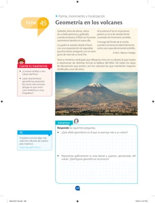 208
Ficha
Iniciemos
Responde las siguientes preguntas.
•
• ¿Qué sólido geométrico es el que se asemeja más a un volcán?
•
• Representa gráficamente la vista lateral y superior, aproximada, del
volcán. ¿Qué figuras geométricas reconoces?
•
• ¿Conoces el Misti u otro
volcán del Perú?
•
• ¿Qué características
geométricas presentan
los cerros más cercanos
al lugar en que vives?
¿Son simétricos o muy
irregulares?
Soberbio, lleno de altivez, ufano
de su bella apostura y gallardía,
cuando amanece, el Misti con humano
sentimiento bendice el nuevo día.
Los gallos le saludan desde el llano
con una orquestación de algarabía,
queélcontesta,arrogante,conunvano
gesto de nieve de su testa fría.
Al ocultarse el Sol en el poniente,
parece un inca de nevada frente
coronado de innúmeras centellas.
Y resurge del fondo de la noche,
cuando comienza el sideral derroche,
como una copa derramando estrellas.
El Misti. Alberto Hidalgo
Será su simetría o el ángulo que dibuja la cima con su silueta, la que inspira
a representar de distintas formas la belleza del Misti. De todos los tipos
de elevaciones que existen, son los volcanes los que mantienen mayores
similitudes unos de otros.
Forma, movimiento y localización
Geometría en los volcanes
45
Si quieres conocer algo más
sobre los volcanes de nuestro
país, ingresa a
http://goo.gl/FCVUcn
TIC
Cuenta tu experiencia
MALICI2CT-U6.indd 208 5/23/16 6:47 PM
 