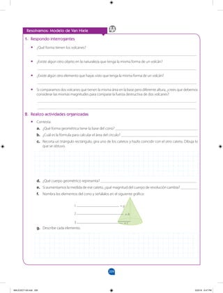 209
		
Resolvamos: Modelo de Van Hiele
1. Respondo interrogantes
•
• ¿Qué forma tienen los volcanes?
___________________________________________________________________________________
•
• ¿Existe algún otro objeto en la naturaleza que tenga la misma forma de un volcán?
___________________________________________________________________________________
•
• ¿Existe algún otro elemento que hayas visto que tenga la misma forma de un volcán?
___________________________________________________________________________________
•
• Si comparamos dos volcanes que tienen la misma área en la base pero diferente altura, ¿crees que debemos
considerar las mismas magnitudes para comparar la fuerza destructiva de dos volcanes?
___________________________________________________________________________________
___________________________________________________________________________________
2. Realizo actividades organizadas
•
• Contesta:
a. ¿Qué forma geométrica tiene la base del cono? ___________________________________________
b. ¿Cuál es la fórmula para calcular el área del círculo? ________________________________________
c. Recorta un triángulo rectángulo, gira uno de los catetos y hazlo coincidir con el otro cateto. Dibuja lo
que se obtuvo.
d. ¿Qué cuerpo geométrico representa? __________________________________________________
e. Si aumentamos la medida de ese cateto, ¿qué magnitud del cuerpo de revolución cambia? _________
f. Nombra los elementos del cono y señálalos en el siguiente gráfico:
g. Describe cada elemento.
= g
= h
= r
1
2
3
MALICI2CT-U6.indd 209 5/23/16 6:47 PM
 