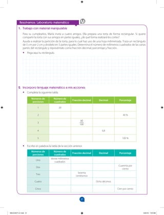 21
		
1. Trabajo con material manipulable
Para su cumpleaños, María invita a cuatro amigos. Ella prepara una torta de forma rectángular. Si quiere
compartir la torta con sus amigos en partes iguales, ¿de qué forma realizará los cortes?
Ayuda a realizar la partición de la torta, para lo cual haz uso de una hoja milimetrada. Traza un rectángulo
de 5 cm por 2 cm y divídelo en 5 partes iguales. Determina el número de milímetros cuadrados de las varias
partes del rectángulo y represéntalo como fracción decimal, porcentaje y fracción.
•
• Pega aquí tu rectángulo.
2. Incorporo lenguaje matemático a mis acciones
•
• Completa la siguiente tabla.
Números de
porciones
Número de
cuadrados
Fracción decimal Decimal Porcentaje
1 20
2 40 %
3
60
100
4 0,8
5 100 %
•
• Escribe en palabras la tabla de la sección anterior.
Números de
porciones
Número de
cuadrados
Fracción decimal Decimal Porcentaje
Uno
Veinte milímetros
cuadrados
Dos
Cuarenta por
ciento
Tres
Sesenta
centésimos
Cuatro Ocho décimos
Cinco Cien por ciento
Resolvamos: Laboratorio matemático
MALICI2CT-U1.indd 21 5/25/16 7:25 AM
 