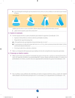 210
		
h. Con el triángulo rectángulo que recortaste al inicio, arma un cono y realiza un corte de los que muestra
la figura.
¿Sabías que al cortar un cono se pueden obtener algunas figuras planas llamadas cónicas?
i. ¿Qué corte escogiste y qué cónica obtuviste? _____________________________________________
3. Explico lo realizado
•
• Formen equipos de tres o cuatro estudiantes para realizar lo siguiente: (Considera π = 3,14)
–
– Expresa e intercambia tus visiones sobre las actividades resueltas.
–
– Responde las siguientes preguntas:
a) ¿Principalmente de qué depende el área de la base de un cono? _____________________________
b) Si aumentamos el radio de la base del cono en un 25 %, ¿cómo aumenta el área de la base? ¿Cómo
aumenta el volumen del cono? ________________________________________________________
–
– Construye cada cono y calcula su volumen.
•
• Elijan a un integrante del equipo para que explique al resto de compañeros las respuestas generadas.
4. Propongo un diseño creativo
•
• Milbor quiere hacer más grande el contenedor de granos de maíz de su granja, la cual tiene forma de un
cono con radio de 20 metros y una profundidad de 2 metros. Quiere aumentar el radio a 22 metros y la
profundidad a 2,5 metros. ¿Cuánto más es la capacidad del contenedor de granos? (Considera π = 3,14)
•
• Para una fiesta, Laura, profesora de matemática, ha hecho 10 gorros de forma cónica. ¿Cuánto de material
habrá utilizado si las dimensiones del gorro son 15 cm de radio y 25 cm de generatriz? (Considera π = 3,14)
Circunferencia Elipse Hipérbola Parábola
MALICI2CT-U6.indd 210 5/23/16 6:47 PM
 