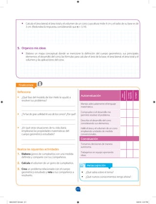 211
		
		
Finalicemos
Metacognición
•
• ¿Qué sabía sobre el tema?
•
• ¿Qué nuevos conocimientos tengo ahora?
Reflexiona
•
• ¿Qué fase del modelo de Van Hiele te ayudó a
resolver tus problemas?
________________________________________
________________________________________
•
• ¿Te fue de gran utilidad el uso de los conos? ¿Por qué?
________________________________________
________________________________________
•
• ¿En qué otras situaciones de tu vida diaria
emplearías las propiedades matemáticas del
cuerpo geométrico estudiado?
________________________________________
________________________________________
Realiza las siguientes actividades
1. Elabora gorros de cumpleaños con una medida
definida y comparte con tus compañeros.
2. Calcula el volumen de un gorro de cumpleaños.
3. Crea un problema relacionado con el cuerpo
geométrico estudiado y reta a tus compañeros a
resolverlo.
•
• Calcula el área lateral, el área total y el volumen de un cono cuya altura mide 4 cm y el radio de su base es de
3 cm. (Redondea la respuesta, considerando que π = 3,14).
5. Organizo mis ideas
•
• Elabora un mapa conceptual donde se mencione la definición del cuerpo geométrico; sus principales
elementos; el desarrollo del cono; las fórmulas para calcular el área de la base, el área lateral, el área total y el
volumen; y las aplicaciones del cono.
Autoevaluación
Debo
esforzarme
Lo
estoy
logrando
Lo
logré
Manejo adecuadamente el lenguaje
matemático.
Compruebo si el desarrollo me
permitió resolver el problema.
Describo el desarrollo del cono
considerando sus elementos.
Hallé el área y el volumen de un cono
empleando unidades de medida
convencionales.
Coevaluación
Tomamos decisiones de manera
autónoma.
Trabajamos en equipo aportando
ideas.
MALICI2CT-U6.indd 211 5/23/16 6:47 PM
 