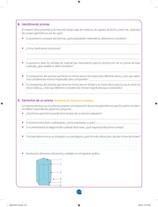 213
		
B. Identificando prismas
El maestro Oliver presenta en la mesa de trabajo cajas de medicina, de zapatos, de leche y otras más. ¿Qué tipo
de cuerpos geométricos son las cajas?
•
• Si quisiéramos comparar dos prismas, ¿qué propiedades matemáticas deberíamos considerar?
___________________________________________________________________________________
•
• ¿Cómo clasificamos los prismas?
___________________________________________________________________________________
___________________________________________________________________________________
•
• Si queremos saber la cantidad de material que necesitamos para la construcción de un prisma de base
cuadrada, ¿qué variable se debe considerar?
___________________________________________________________________________________
•
• Si comparamos dos prismas que tienen la misma área en las bases pero diferente altura, ¿crees que debe-
mos considerar las mismas magnitudes para compararlas? ______________________________________
•
• Si comparamos dos prismas que tienen la misma área en la base y la misma altura pero la una es recta y la
otra es oblicua, ¿crees que debemos considerar las mismas magnitudes para compararlas?
___________________________________________________________________________________
2. Elementos de un prisma (Problemas de traducción compleja)
La maestra solicita a sus estudiantes preparar una exposición de prismas geométricos, para lo cual los estudian-
tes deben responder las siguientes preguntas:
•
• ¿Qué forma geométrica puede tener la base de un prisma cualquiera?
___________________________________________________________________________________
•
• Si el prisma tiene base cuadrangular, ¿cómo expresarías su área? ________________________________
•
• Si incrementamos la diagonal del cuadrado de la base, ¿qué magnitud del prisma cambia?
___________________________________________________________________________________
•
• Si la base del prisma es un triángulo o un pentágono, ¿qué fórmula utilizas para calcular el área de la base?
•
• Nombra los elementos del prisma y señálalos en el siguiente gráfico:
1.
2.
3.
4.
5.
6.
MALICI2CT-U6.indd 213 5/23/16 6:47 PM
 