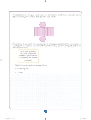 214
		
Camila elabora contenedores para guardar árboles para la reforestación. Si el diseño del contenedor es como
el que se muestra, ¿cómo se llama el sólido que forma la caja armada?
_______________________________________________________________________________________
Durante la clase de geometría la maestra saca acertijos de una caja, para que los estudiantes ganen puntos por
su participación. Los acertijos se encuentran en forma de adivinanzas; ¿a qué sólido corresponde la adivinanza
que está a continuación?
•
• Dibuja el prisma de acuerdo con dos características:
–
– Bases triangulares.
–
– 9 aristas.
Soy un sólido geométrico
con 2 bases formadas por
pentágonos; tengo 15 aristas,
10 vértices y 5 caras laterales.
¿Quién soy?
___________________________________________________
MALICI2CT-U6.indd 214 5/23/16 6:47 PM
 