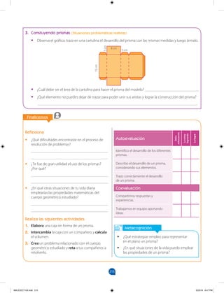 215
		
Finalicemos
		
Metacognición
•
• ¿Qué estrategias empleo para representar
en el plano un prisma?
•
• ¿En qué situaciones de la vida puedo emplear
las propiedades de un prisma?
Reflexiona
•
• ¿Qué dificultades encontraste en el proceso de
resolución de problemas?
________________________________________
________________________________________
•
• ¿Te fue de gran utilidad el uso de los prismas?
¿Por qué?
________________________________________
________________________________________
•
• ¿En qué otras situaciones de tu vida diaria
emplearías las propiedades matemáticas del
cuerpo geométrico estudiado?
________________________________________
________________________________________
Realiza las siguientes actividades
1. Elabora una caja en forma de un prisma.
2. Intercambia la caja con un compañero y calcula
el volumen.
3. Crea un problema relacionado con el cuerpo
geométrico estudiado y reta a tus compañeros a
resolverlo.
5 cm
8 cm
5
cm
15
cm
Autoevaluación
Debo
esforzarme
Lo
estoy
logrando
Lo
logré
Identifico el desarrollo de los diferentes
prismas.
Describo el desarrollo de un prisma,
considerando sus elementos.
Trazo correctamente el desarrollo
de un prisma.
Coevaluación
Compartimos respuestas y
experiencias.
Trabajamos en equipo aportando
ideas.
3. Constuyendo prismas (Situaciones problemáticas realistas)
•
• Observa el gráfico; traza en una cartulina el desarrollo del prisma con las mismas medidas y luego ármalo.
•
• ¿Cuál debe ser el área de la cartulina para hacer el prisma del modelo? ____________________________
•
• ¿Qué elemento no puedes dejar de trazar para poder unir sus aristas y lograr la construcción del prisma?
___________________________________________________________________________________
MALICI2CT-U6.indd 215 5/23/16 6:47 PM
 