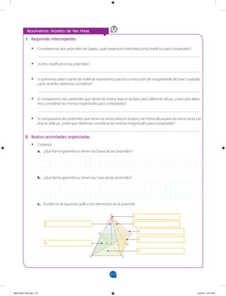 217
1. Respondo interrogantes
• Consideremos dos pirámides de Egipto; ¿qué magnitud matemática está implícita para compararlas?
___________________________________________________________________________________
• ¿Cómo clasificamos las pirámides?
___________________________________________________________________________________
• Si queremos saber cuánto de material necesitamos para la construcción de una pirámide de base cuadrada,
¿qué variables debemos considerar?
___________________________________________________________________________________
• Si comparamos dos pirámides que tienen la misma área en la base pero diferente altura, ¿crees que debe-
mos considerar las mismas magnitudes para compararlas?
___________________________________________________________________________________
• Si comparamos dos pirámides que tienen la misma área en la base y la misma altura pero la una es recta y la
otra es oblicua, ¿crees que debemos considerar las mismas magnitudes para compararlas?
___________________________________________________________________________________
2. Realizo actividades organizadas
• Contesta:
a. ¿Qué forma geométrica tienen las bases de las pirámides?
b. ¿Qué forma geométrica tienen las caras de las pirámides?
c. Escribe en el siguiente gráfico los elementos de la pirámide.
Resolvamos: Modelo de Van Hiele
O
C
B
N
D
A
K
1.
2.
4.
6.
7.
3.
5.
MALICI2CT-U6.indd 217 5/23/16 6:47 PM
 