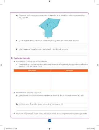 218
		
d. Observa el gráfico; traza en una cartulina el desarrollo de la pirámide con las mismas medidas y
luego ármala.
e. ¿Cuál debe ser el valor del área de la cartulina para lograr hacer la pirámide del modelo?
___________________________________________________________________________________
___________________________________________________________________________________
f. ¿Qué conocimientos debes tener para trazar el desarrollo de la pirámide?
___________________________________________________________________________________
___________________________________________________________________________________
3. Explico lo realizado
•
• Formen equipos de tres o cuatro estudiantes.
–
– Describan el proceso que utilizaron para trazar el desarrollo de la pirámide, las dificultades que tuvieron
y las soluciones que dieron a estas.
•
• Respondan las siguientes preguntas:
a. ¿Qué relación existe entre el número de lados de la base de una pirámide y el número de caras?
___________________________________________________________________________________
___________________________________________________________________________________
b. ¿Existirán otros desarrollos para el prisma de la interrogante 2d?
___________________________________________________________________________________
___________________________________________________________________________________
•
• Elijan a un integrante del equipo para que explique al resto de sus compañeros las respuestas generadas.
Dificultades Soluciones
1
8
c
m
18 cm
18 cm
18
cm
30
cm
18
cm
18 cm
MALICI2CT-U6.indd 218 5/23/16 6:47 PM
 