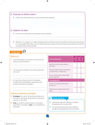 219
		
		
Finalicemos
Metacognición
•
• ¿Qué pasos sigo para dibujar en el plano
el desarrollo de una pirámide?
•
• ¿En qué situaciones de la vida cotidiana
empleo las propiedades de las pirámides?
Reflexiona
•
• ¿Qué dificultades encontraste en el proceso de
resolución del problema?
________________________________________
________________________________________
•
• ¿Te fue de gran utilidad el uso de las pirámides?
¿Por qué?
________________________________________
________________________________________
•
• ¿En qué otras situaciones de tu vida diaria
emplearías las propiedades matemáticas del
cuerpo geométrico estudiado?
________________________________________
________________________________________
Realiza las siguientes actividades
1. Consigue una caja en forma de pirámide; de lo
contrario, constrúyela, desármala y encuentra el
valor de su área total.
2. Crea un problema relacionado con el cuerpo
geométrico estudiado y reta a tus compañeros a
resolverlo.
4. Propongo un diseño creativo
•
• Propón dos desarrollos para un prisma de base pentagonal.
5. Organizo mis ideas
•
• Enumera las características principales de las pirámides.
___________________________________________________________________________________
___________________________________________________________________________________
•
• Elabora en tu cuaderno un mapa conceptual de la pirámide; menciona la definición del cuerpo geométrico
y sus principales elementos, así como las fórmulas para calcular el área de la base, el área lateral y el volumen,
y las aplicaciones de la pirámide.
Autoevaluación
Debo
esforzarme
Lo
estoy
logrando
Lo
logré
Identifico diversos desarrollos en
pirámides.
Describo el desarrollo de pirámides
considerando sus elementos.
Trazo correctamente el desarrollo
de una pirámide.
Coevaluación
Tomamos decisiones de manera
autónoma.
Trabajamos en equipo aportando
ideas.
MALICI2CT-U6.indd 219 5/23/16 6:47 PM
 
