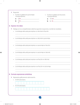 22
		
•
• Responde:
–
– Escribe en palabras los porcentajes
correspondientes:
a. 0,3 ___________________________
b. 3
4
___________________________
–
– Escribe en palabras las fracciones
correspondientes:
a. 35 % _________________________
b. 0,2 __________________________
3. Expreso mis ideas
•
• Dialoga con tus compañeros(as) sobre las siguientes situaciones y escribe los resultados.
–
– La estrategia adecuada para expresar un decimal en fracción.
________________________________________________________________________________
________________________________________________________________________________
–
– La estrategia adecuada para expresar un decimal en porcentaje.
________________________________________________________________________________
________________________________________________________________________________
–
– La estrategia adecuada para expresar un porcentaje en fracción.
________________________________________________________________________________
________________________________________________________________________________
–
– La estrategia adecuada para expresar un porcentaje en decimal.
________________________________________________________________________________
________________________________________________________________________________
–
– La estrategia adecuada para expresar una fracción en decimal.
________________________________________________________________________________
________________________________________________________________________________
–
– La estrategia adecuada para expresar una fracción en porcentaje.
________________________________________________________________________________
________________________________________________________________________________
4. Formulo expresiones simbólicas
•
• Representa gráficamente cada situación.
–
– El 40 % de la barra.
–
– El 25 % de la barra.
MALICI2CT-U1.indd 22 5/25/16 7:25 AM
 
