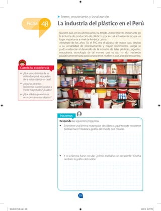 220
Ficha
Iniciemos
Responde las siguientes preguntas.
•
• Si se tiene una lámina rectangular de plástico, ¿qué tipo de recipiente
podrías hacer? Realiza la gráfica del molde que crearías.
•
• Y si la lámina fuese circular, ¿cómo diseñarías un recipiente? Diseña
también la gráfica del molde.
•
• ¿Qué usos, distintos de su
utilidad original, se pueden
dar a estos objetos en casa?
•
• ¿Algunos de estos
recipientes pueden ayudar a
medir magnitudes? ¿Cuáles?
•
• ¿Qué sólidos geométricos
reconoces en estos objetos?
Nuestro país, en los últimos años, ha tenido un crecimiento importante en
la industria de producción de plásticos, por lo cual actualmente ocupa un
lugar importante a nivel de América Latina.
Alrededor de los años 70, el PVC era el plástico de mayor uso, debido
a su versatilidad de procesamiento y mayor rendimiento. Luego se
pudo evidenciar el desarrollo de la industria de telas plásticas, juguetes,
maquinaria, tecnología, de tal manera que su uso ha ido creciendo
paulatinamentehastaposicionarseenelnivelenelqueahoraseencuentra.
48 La industria del plástico en el Perú
Forma, movimiento y localización
Cuenta tu experiencia
MALICI2CT-U6.indd 220 5/23/16 6:47 PM
 