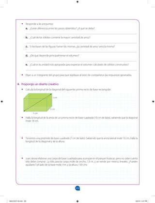 222
		
4. Propongo un diseño creativo
•
• Calcula la longitud de la diagonal del siguiente prisma recto de base rectangular:
•
• Halla la longitud de la arista de un prisma recto de base cuadrada (10 cm de lado), sabiendo que la diagonal
mide 18 cm.
•
• Tenemos una pirámide de base cuadrada (7 cm de lado). Sabiendo que la arista lateral mide 10 cm, halla la
longitud de la diagonal y de la altura.
•
• Juan desea elaborar una carpa de base cuadrada para acampar en el parque Huáscar, pero no sabe cuánta
tela debe comprar. La tela para la carpa mide de ancho, 1,9 m, y se vende por metros lineales. ¿Puedes
ayudarlo? (el lado de la base mide 3 m, y la altura, 130 cm).
5 cm
3 cm
3 cm
•
• Responde a las preguntas:
a. ¿Existe diferencia entre los pesos obtenidos? ¿A qué se debe?
___________________________________________________________________________________
b. ¿Cuál de los sólidos contiene la mayor cantidad de arroz?
___________________________________________________________________________________
c. Si las bases de las figuras fueran las mismas, ¿la cantidad de arroz sería la misma?
___________________________________________________________________________________
d. ¿De qué depende principalmente el volumen?
___________________________________________________________________________________
e. ¿Cuál es la unidad más apropiada para expresar el volumen calculado de sólidos construidos?
___________________________________________________________________________________
•
• Elijan a un integrante del grupo para que explique al resto de compañeros las respuestas generadas.
MALICI2CT-U6.indd 222 5/23/16 6:47 PM
 