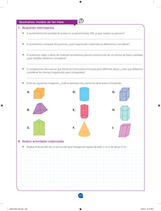 225
		
A.
B.
C.
D.
E.
F.
G.
H.
I.
1. Respondo interrogantes
•
• Si aumentamos la cantidad de aristas en un prisma hasta 100, ¿a qué cuerpo se parecerá?
___________________________________________________________________________________
•
• Si quisiéramos comparar dos prismas, ¿qué magnitudes matemáticas deberíamos considerar?
___________________________________________________________________________________
•
• Si queremos saber cuánto de material necesitamos para la construcción de un prisma de base cuadrada,
¿qué medidas debemos considerar?
___________________________________________________________________________________
•
• Si comparamos dos tuercas que tienen la misma área en la base pero diferente altura, ¿crees que debemos
considerar las mismas magnitudes para compararlas?
___________________________________________________________________________________
•
• Entre las siguientes imágenes, ¿cuál se asemeja más a la forma de la tuerca? Enciérrala.
Resolvamos: Modelo de Van Hiele
2. Realizo actividades organizadas
•
• Realiza el desarrollo de un prisma de base hexagonal regular de lado 2 cm y de altura 4 cm.
MALICI2CT-U6.indd 225 5/23/16 6:47 PM
 