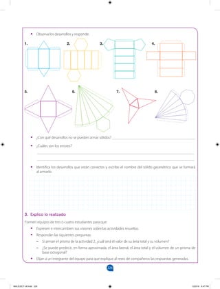 226
		
•
• Observa los desarrollos y responde.
•
• ¿Con qué desarrollos no se pueden armar sólidos? ____________________________________________
•
• ¿Cuáles son los errores?
___________________________________________________________________________________
___________________________________________________________________________________
•
• Identifica los desarrollos que están correctos y escribe el nombre del sólido geométrico que se formará
al armarlo.
3. Explico lo realizado
Formen equipos de tres o cuatro estudiantes para que:
•
• Expresen e intercambien sus visiones sobre las actividades resueltas.
•
• Respondan las siguientes preguntas:
–
– Si arman el prisma de la actividad 2, ¿cuál será el valor de su área total y su volumen?
–
– ¿Se puede predecir, en forma aproximada, el área lateral, el área total y el volumen de un prisma de
base octogonal?
•
• Elijan a un integrante del equipo para que explique al resto de compañeros las respuestas generadas.
1.				 2. 		 3.			 4.
5.				 6. 		 7.			 8.
MALICI2CT-U6.indd 226 5/23/16 6:47 PM
 
