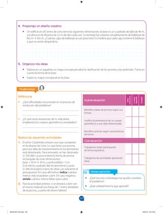 227
		
		
Finalicemos
Metacognición
•
• ¿Qué recurso o estrategia me ayudó a resolver
el problema?
•
• ¿Qué utilidad tiene lo que aprendí?
Reflexiona
•
• ¿Qué dificultades encontraste en el proceso de
resolución del problema?
________________________________________
________________________________________
•
• ¿En qué otras situaciones de tu vida diaria
emplearías los cuerpos geométricos estudiados?
________________________________________
________________________________________
Realiza las siguientes actividades
1. El señor Castañeda compró una casa campestre
en la afueras de Lima. La casa tiene una piscina,
pero por falta de mantenimiento el recubrimiento
está deteriorado. Para renovarlo, se han destinado
S/ 350 000. La piscina tiene la forma de prisma
rectangular de estas dimensiones: 		
base = 50 m × 30 m, y profundidad = 5 m.
Si el metro cuadrado del recubrimiento cuesta
S/ 200 (incluida la mano de obra), ¿es suficiente el
presupuesto? En caso afirmativo, indica cuántos
metros más se podrían cubrir. En caso negativo,
señala cuántos metros faltan para cubrir.
2. Para la actividad anterior, si se deseara cubrir con
el mismo material una franja de 1 metro alrededor
de la piscina, ¿cuánto de dinero faltaría?
4. Propongo un diseño creativo
•
• Un edificio en el Centro de Lima tiene las siguientes dimensiones: la base es un cuadrado de lado de 40 m,
y la altura es de 40 pisos de 2,5 m de alto cada uno. Su fachada fue cubierta completamente de baldosas de
60 cm × 60 cm. ¿Cuántas cajas de baldosas se usó para esto? Considera que cada caja contiene 8 baldosas
y que no existe desperdicio.
5. Organizo mis ideas
•
• Elabora en un papelote un mapa conceptual sobre la clasificación de los prismas y las pirámides. Toma en
cuenta la forma de la base.
•
• Expón tu mapa conceptual en la clase.
Autoevaluación
Debo
esforzarme
Lo
estoy
logrando
Lo
logré
Identifico clases de prismas según sus
formas.
Justifico la pertenencia de un cuerpo
geométrico a una clase determinada.
Identifico prismas según características
de forma.
Coevaluación
Trabajamos todos participando
de forma equitativa.
Trabajamos las actividades aportando
ideas.
MALICI2CT-U6.indd 227 5/23/16 6:47 PM
 