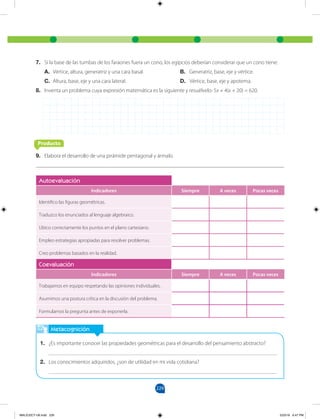 229
Metacognición
1. ¿Es importante conocer las propiedades geométricas para el desarrollo del pensamiento abstracto?
___________________________________________________________________________________
2. Los conocimientos adquiridos, ¿son de utilidad en mi vida cotidiana?
___________________________________________________________________________________
Autoevaluación
Indicadores Siempre A veces Pocas veces
Identifico las figuras geométricas.
Traduzco los enunciados al lenguaje algebraico.
Ubico correctamente los puntos en el plano cartesiano.
Empleo estrategias apropiadas para resolver problemas.
Creo problemas basados en la realidad.
Coevaluación
Indicadores Siempre A veces Pocas veces
Trabajamos en equipo respetando las opiniones individuales.
Asumimos una postura crítica en la discusión del problema.
Formulamos la pregunta antes de exponerla.
7. Si la base de las tumbas de los faraones fuera un cono, los egipcios deberían considerar que un cono tiene:
A. Vértice, altura, generatriz y una cara basal.			 B. Generatriz, base, eje y vértice.
C. Altura, base, eje y una cara lateral.			 D. Vértice, base, eje y apotema.
8. Inventa un problema cuya expresión matemática es la siguiente y resuélvelo: 5x + 4(x + 20) = 620.
Producto
9. Elabora el desarrollo de una pirámide pentagonal y ármalo.
MALICI2CT-U6.indd 229 5/23/16 6:47 PM
 