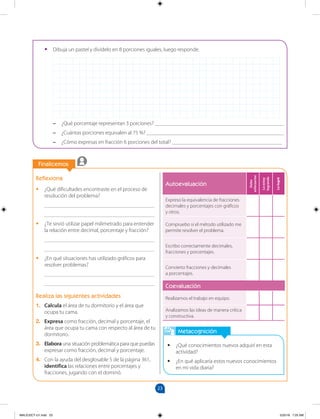 23
		
Finalicemos
Metacognición
•
• ¿Qué conocimientos nuevos adquirí en esta
actividad?
•
• ¿En qué aplicaría estos nuevos conocimientos
en mi vida diaria?
Reflexiona
•
• ¿Qué dificultades encontraste en el proceso de
resolución del problema?
________________________________________
________________________________________
•
• ¿Te sirvió utilizar papel milimetrado para entender
la relación entre decimal, porcentaje y fracción?
________________________________________
________________________________________
•
• ¿En qué situaciones has utilizado gráficos para
resolver problemas?
________________________________________
________________________________________
Realiza las siguientes actividades
1. Calcula el área de tu dormitorio y el área que
ocupa tu cama.
2. Expresa como fracción, decimal y porcentaje, el
área que ocupa tu cama con respecto al área de tu
dormitorio.
3. Elabora una situación problemática para que puedas
expresar como fracción, decimal y porcentaje.
4. Con la ayuda del desglosable 5 de la página 361,
identifica las relaciones entre porcentajes y
fracciones, jugando con el dominó.
Autoevaluación
Debo
esforzarme
Lo
estoy
logrando
Lo
logré
Expreso la equivalencia de fracciones
decimales y porcentajes con gráficos
y otros.
Compruebo si el método utilizado me
permite resolver el problema.
Escribo correctamente decimales,
fracciones y porcentajes.
Convierto fracciones y decimales
a porcentajes.
Coevaluación
Realizamos el trabajo en equipo.
Analizamos las ideas de manera crítica
y constructiva.
		
•
• Dibuja un pastel y divídelo en 8 porciones iguales, luego responde.
–
– ¿Qué porcentaje representan 3 porciones? _______________________________________________
–
– ¿Cuántas porciones equivalen al 75 %? __________________________________________________
–
– ¿Cómo expresas en fracción 6 porciones del total? ________________________________________
MALICI2CT-U1.indd 23 5/25/16 7:25 AM
 