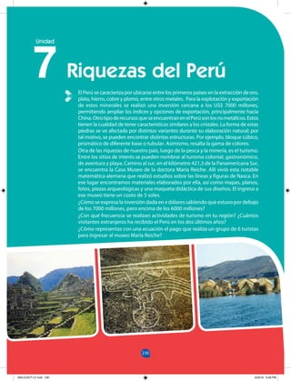 230
230
Unidad
El Perú se caracteriza por ubicarse entre los primeros países en la extracción de oro,
plata, hierro, cobre y plomo, entre otros metales. Para la explotación y exportación
de estos minerales se realizó una inversión cercana a los US$ 7000 millones,
permitiendo ampliar los índices y opciones de exportación, principalmente hacia
China.OtrotipoderecursosqueseencuentranenelPerúsonlosnometálicos.Estos
tienen la cualidad de tener características similares a los cristales. La forma de estas
piedras se ve afectada por distintas variantes durante su elaboración natural; por
tal motivo, se pueden encontrar distintas estructuras. Por ejemplo, bloque cúbico,
prismático de diferente base o tubular. Asimismo, resalta la gama de colores.
Otra de las riquezas de nuestro país, luego de la pesca y la minería, es el turismo.
Entre los sitios de interés se pueden nombrar al turismo colonial, gastronómico,
de aventura y playa. Camino al sur, en el kilómetro 421,3 de la Panamericana Sur,
se encuentra la Casa Museo de la doctora María Reiche. Allí vivió esta notable
matemática alemana que realizó estudios sobre las líneas y figuras de Nasca. En
ese lugar encontramos materiales elaborados por ella, así como mapas, planos,
fotos, piezas arqueológicas y una maqueta didáctica de sus diseños. El ingreso a
ese museo tiene un costo de 5 soles.
¿Cómo se expresa la inversión dada en x dólares sabiendo que estuvo por debajo
de los 7000 millones, pero encima de los 6000 millones?
¿Con qué frecuencia se realizan actividades de turismo en tu región? ¿Cuántos
visitantes extranjeros ha recibido el Perú en los dos últimos años?
¿Cómo representas con una ecuación el pago que realiza un grupo de 6 turistas
para ingresar al museo María Reiche?
Riquezas del Perú
7
MALICI2CT-U7.indd 230 5/23/16 6:48 PM
 