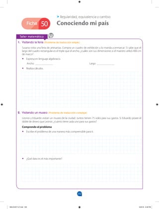 232
Ficha
		
Taller matemático
50 Conociendo mi país
Regularidad, equivalencia y cambio
1. Visitando la feria (Problema de traducción simple)
Susana visita una feria de artesanías. Compra un cuadro de exhibición y lo manda a enmarcar. Si sabe que el
largo del cuadro rectangular es el triple que el ancho, ¿cuáles son sus dimensiones si el maestro utilizó 400 cm
de marco?
•
• Expresa en lenguaje algebraico.
Ancho _____________ 				 Largo _____________
•
• Realiza cálculos.
2. Visitando un museo (Problema de traducción compleja)
Leonor y Eduardo visitan un museo de la ciudad. Juntos tienen 75 soles para sus gastos. Si Eduardo posee el
doble de dinero que Leonor, ¿cuánto tiene cada uno para sus gastos?
Comprendo el problema
•
• Escribe el problema de una manera más comprensible para ti.
•
• ¿Qué dato es el más importante?
MALICI2CT-U7.indd 232 5/23/16 6:48 PM
 