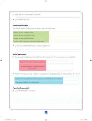 233
		
•
• ¿Con qué letra representas la incógnita?
___________________________________________________________________________________
•
• ¿Qué deseas calcular?
___________________________________________________________________________________
Diseño una estrategia
Completa la siguiente tabla proponiendo una expresión algebraica.
Número de soles que tiene Leonor. Frecuencia absoluta(f)
Número de soles que tiene Eduardo.
Número de soles que tienen juntos.
Como x + 2x y 75 soles es lo mismo, la ecuación será:
Reduciendo términos semejantes, quedará:
Si multiplicamos por 1/3 a cada miembro,
obtendremos:
Comprobamos reemplazando el valor de 25 en la ecuación. Queda de este modo:
Como puedes observar, es una identidad:
•
• ¿Crees que está bien planteada la expresión algebraica?
___________________________________________________________________________________
___________________________________________________________________________________
Aplico la estrategia
•
• Con la expresión algebraica planteada formalmente x + 2x = 75, continuamos con su resolución.
•
• Para finalizar ejecutamos la verificación reemplazando el valor calculado en la ecuación x + 2x = 75; así:
Transfiero lo aprendido
•
• ¿Cuánto dinero tiene cada uno?
MALICI2CT-U7.indd 233 5/23/16 6:48 PM
 