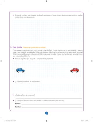 234
		
•
• En pareja escriban una situación similar a la anterior y en la que deban plantear una ecuación y resolver
utilizando la misma estrategia.
3. Viaje familiar (Situaciones problemáticas realistas)
Cristina viaja con su familia para conocer una ciudad del Perú. Ellos se encuentran en una ciudad A y quieren
viajar a una ciudad B, la cual está a 300 km de distancia. A las 9 de la mañana parten en auto desde la ciudad
A hacia la ciudad B con una velocidad de 90 km/h, y desde la ciudad B parte otra familia hacia la ciudad A con
una velocidad de 60 km/h.
•
• Realiza un gráfico que te ayude a comprender el problema.
•
• ¿Qué tiempo tardarán en encontrarse?
•
• ¿Cuál es la hora de encuentro?
___________________________________________________________________________________
•
• ¿Qué distancia ha recorrido cada familia? La distancia recorrida por cada uno.
Familia 1 ____________________________________________________________________________
Familia 2 ____________________________________________________________________________
MALICI2CT-U7.indd 234 5/23/16 6:48 PM
 