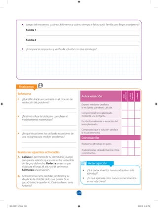 235
		
Finalicemos
		
Metacognición
•
• ¿Qué conocimientos nuevos adquirí en esta
actividad?
•
• ¿En qué aplicaría estos nuevos conocimientos
en mi vida diaria?
Reflexiona
•
• ¿Qué dificultades encontraste en el proceso de
resolución del problema?
________________________________________
________________________________________
•
• ¿Te sirvió utilizar la tabla para completar el
modelamiento matemático?
________________________________________
________________________________________
•
• ¿En qué situaciones has utilizado ecuaciones de
una incógnita para resolver problemas?
________________________________________
________________________________________
Realiza las siguientes actividades
1. Calcula el perímetro de tu dormitorio y luego
compara la relación que existe entre la medida
del largo y del ancho. Redacta un texto que
involucre el largo, el ancho y el perímetro.
Formaliza una ecuación.
2. Antonio tenía cierta cantidad de dinero y su
abuela le da el doble de lo que poseía. Si se
gasta 5 soles, le quedan 4. ¿Cuánto dinero tenía
Antonio?
•
• Luego del encuentro, ¿cuántos kilómetros y cuánto tiempo le falta a cada familia para llegar a su destino?
Familia 1 ____________________________________________________________________________
___________________________________________________________________________________
Familia 2 ____________________________________________________________________________
___________________________________________________________________________________
•
• ¿Compara las respuestas y verifica la solución con otra estrategia?
Autoevaluación
Debo
esforzarme
Lo
estoy
logrando
Lo
logré
Expreso mediante una letra
la incógnita que deseo calcular.
Comprendo el texto planteado
mediante una incógnita.
Escribo formalmente la ecuación del
texto planteado.
Compruebo que la solución satisface
la ecuación escrita.
Coevaluación
Realizamos el trabajo en pares.
Analizamos las ideas de manera crítica
y constructiva.
MALICI2CT-U7.indd 235 5/23/16 6:48 PM
 