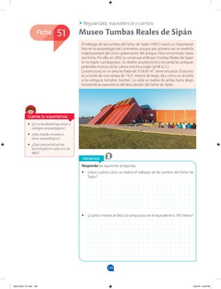 236
Ficha
Iniciemos
Responde las siguientes preguntas.
•
• ¿Hace cuántos años se realizó el hallazgo de las tumbas del Señor de
Sipán?
•
• ¿Cuántos metros le falta a la rampa para ser el equivalente a 100 metros?
•
• ¿En tu localidad hay restos o
vestigios arqueológicos?
•
• ¿Has visitado museos o
sitios arqueológicos?
•
• ¿Qué características has
encontrado en cada uno de
ellos?
El hallazgo de las tumbas del Señor de Sipán (1987) marcó un importante
hito en la arqueología del continente, porque por primera vez se reveló la
majestuosidad del único gobernante del antiguo Perú encontrado hasta
esa fecha. Por ello, en 2002 se construyó el Museo Tumbas Reales de Sipán
en la región Lambayeque. Su diseño arquitectónico recuerda las antiguas
pirámides truncas de la cultura mochica (siglo I al VII d. C.).
La estructura, en un área techada de 3156,45 m², tiene tres pisos. El acceso
es a través de una rampa de 74,21 metros de largo, tal y como se accedía
a los antiguos templos moches. La visita se realiza de arriba hacia abajo
reviviendo la experiencia del descubridor del Señor de Sipán.
Regularidad, equivalencia y cambio
Museo Tumbas Reales de Sipán
51
Cuenta tu experiencia
MALICI2CT-U7.indd 236 5/23/16 6:48 PM
 