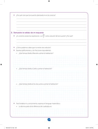 238
		
•
• ¿Por qué creo que la ecuación planteada no es la correcta?
___________________________________________________________________________________
___________________________________________________________________________________
___________________________________________________________________________________
___________________________________________________________________________________
___________________________________________________________________________________
3. Demuestro la validez de mi respuesta
•
• ¿Es correcto anotar las expresiones =
x
24
7
como solución de la ecuación? ¿Por qué?
___________________________________________________________________________________
___________________________________________________________________________________
___________________________________________________________________________________
•
• ¿Cómo podemos saber que no existe otra solución?
•
• Expresa gráficamente y con fracciones equivalentes.
–
– ¿Qué tiempo dedica Marcelo a pintar la habitación?
–
– ¿Qué tiempo dedica Carlos a pintar la habitación?
–
– ¿Qué tiempo dedican los dos juntos a pintar la habitación?
•
• Para fortalecer tu conocimiento, expresa en lenguaje matemático.
–
– La décima parte de la diferencia de cuadrados es:
MALICI2CT-U7.indd 238 5/23/16 6:48 PM
 