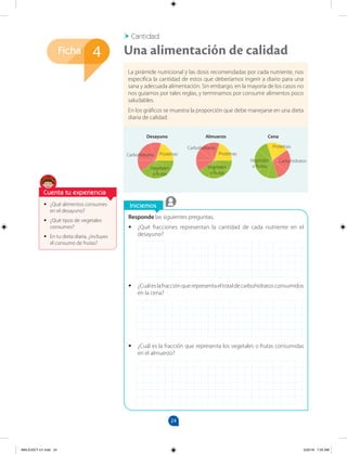 24
Ficha
Iniciemos
4
•
• ¿Qué alimentos consumes
en el desayuno?
•
• ¿Qué tipos de vegetales
consumes?
•
• En tu dieta diaria, ¿incluyes
el consumo de frutas?
Responde las siguientes preguntas.
•
• ¿Qué fracciones representan la cantidad de cada nutriente en el
desayuno?
•
• ¿Cuáleslafracciónquerepresentaeltotaldecarbohidratosconsumidos
en la cena?
•
• ¿Cuál es la fracción que representa los vegetales o frutas consumidas
en el almuerzo?
La pirámide nutricional y las dosis recomendadas por cada nutriente, nos
especifica la cantidad de estos que deberíamos ingerir a diario para una
sana y adecuada alimentación. Sin embargo, en la mayoría de los casos no
nos guiamos por tales reglas, y terminamos por consumir alimentos poco
saludables.
En los gráficos se muestra la proporción que debe manejarse en una dieta
diaria de calidad.
Cantidad
Una alimentación de calidad
Cuenta tu experiencia
Desayuno Almuerzo Cena
Proteínas
Carbohidratos
Vegetales
o frutas
Vegetales
o frutas
Vegetales
o frutas
Carbohidratos
Proteínas
Proteínas
Carbohidratos
MALICI2CT-U1.indd 24 5/25/16 7:25 AM
 
