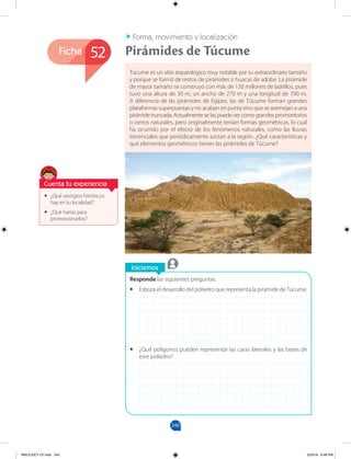 240
Ficha
Iniciemos
Responde las siguientes preguntas.
•
• Esboza el desarrollo del poliedro que representa la pirámide de Túcume.
•
• ¿Qué polígonos pueden representar las caras laterales y las bases de
este poliedro?
•
• ¿Qué vestigios históricos
hay en tu localidad?
•
• ¿Qué harías para
promocionarlos?
Túcume es un sitio arqueológico muy notable por su extraordinario tamaño
y porque se formó de restos de pirámides o huacas de adobe. La pirámide
de mayor tamaño se construyó con más de 130 millones de ladrillos, pues
tuvo una altura de 30 m, un ancho de 270 m y una longitud de 700 m.
A diferencia de las pirámides de Egipto, las de Túcume forman grandes
plataformas superpuestas y no acaban en punta sino que se asemejan a una
pirámide truncada. Actualmente se las puede ver como grandes promontorios
o cerros naturales, pero originalmente tenían formas geométricas, lo cual
ha ocurrido por el efecto de los fenómenos naturales, como las lluvias
torrenciales que periódicamente azotan a la región. ¿Qué características y
qué elementos geométricos tienen las pirámides de Túcume?
Forma, movimiento y localización
Pirámides de Túcume
52
Cuenta tu experiencia
MALICI2CT-U7.indd 240 5/23/16 6:48 PM
 