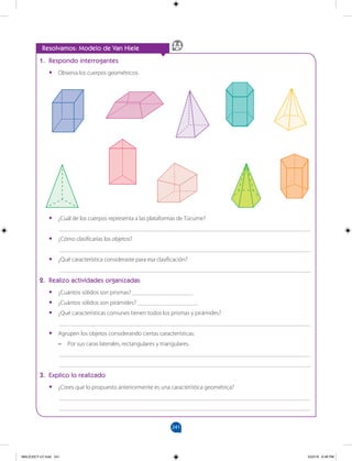 241
		
Resolvamos: Modelo de Van Hiele
1. Respondo interrogantes
•
• Observa los cuerpos geométricos.
•
• ¿Cuál de los cuerpos representa a las plataformas de Túcume?
___________________________________________________________________________________
•
• ¿Cómo clasificarías los objetos?
___________________________________________________________________________________
•
• ¿Qué característica consideraste para esa clasificación?
___________________________________________________________________________________
2. Realizo actividades organizadas
•
• ¿Cuántos sólidos son prismas? ____________________
•
• ¿Cuántos sólidos son pirámides? ____________________
•
• ¿Qué características comunes tienen todos los prismas y pirámides?
___________________________________________________________________________________
•
• Agrupen los objetos considerando ciertas características:
–
– Por sus caras laterales, rectangulares y triangulares.
___________________________________________________________________________________
___________________________________________________________________________________
3. Explico lo realizado
•
• ¿Crees que lo propuesto anteriormente es una característica geométrica?
___________________________________________________________________________________
___________________________________________________________________________________
MALICI2CT-U7.indd 241 5/23/16 6:48 PM
 