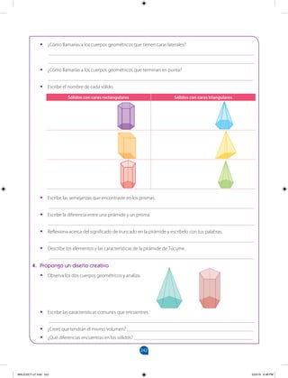 242
		
•
• ¿Cómo llamarías a los cuerpos geométricos que tienen caras laterales?
___________________________________________________________________________________
___________________________________________________________________________________
•
• ¿Cómo llamarías a los cuerpos geométricos que terminan en punta?
___________________________________________________________________________________
•
• Escribe el nombre de cada sólido.
•
• Escribe las semejanzas que encontraste en los prismas.
___________________________________________________________________________________
•
• Escribe la diferencia entre una pirámide y un prisma.
___________________________________________________________________________________
•
• Reflexiona acerca del significado de truncado en la pirámide y escríbelo con tus palabras.
___________________________________________________________________________________
•
• Describe los elementos y las características de la pirámide de Túcume.
___________________________________________________________________________________
4. Propongo un diseño creativo
•
• Observa los dos cuerpos geométricos y analiza.
•
• Escribe las características comunes que encuentres.
___________________________________________________________________________________
•
• ¿Crees que tendrán el mismo volumen? ___________________________________________________
•
• ¿Qué diferencias encuentras en los sólidos? ________________________________________________
Sólidos con caras rectangulares Sólidos con caras triangulares
MALICI2CT-U7.indd 242 5/23/16 6:48 PM
 