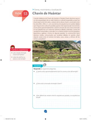 244
Ficha
Iniciemos
Responde las siguientes preguntas.
•
• ¿Cuántos años aproximadamente duró la construcción del templo?
•
• ¿Cómo está construido el templo chavín?
•
• ¿Qué diferencias existen entre la arquitectura pasada y la arquitectura
actual?
•
• ¿Has visitado el templo
Chavín de Huántar?
•
• ¿Qué sitio del Perú se
parece a este templo?
Cuando hablamos de Chavín de Huántar o Templo Chavín decimos que es
un sitio arqueológico de un valor histórico y cultural insuperable, ya que fue
el principal centro de culto y urbano de la cultura chavín, construido entre
los años 850 y 300 a. C., con una técnica de arquitectura en piedra tallada
que ninguna otra cultura ha podido superar. Este espectacular monumento
se encuentra aproximadamente a 250 km al norte de Lima. Está construido
en tres plataformas con columnas cilíndricas talladas y labradas, y pozos de
ventilación horizontales y verticales. En su interior existen muchos pasadizos
laberínticos, galerías y nichos en algunas paredes. Su construcción tiene
distintos niveles, comunicados por escaleras talladas en granito. ¿Qué
relación existe entre el número de lados, caras, aristas y vértices de los
nichos y pasadizos?
53 Chavín de Huántar
Forma, movimiento y localización
Cuenta tu experiencia
MALICI2CT-U7.indd 244 5/23/16 6:48 PM
 