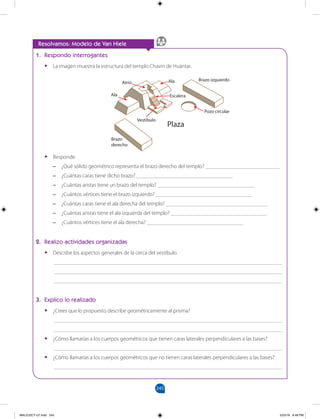 245
		
Resolvamos: Modelo de Van Hiele
1. Respondo interrogantes
•
• La imagen muestra la estructura del templo Chavín de Huántar.
•
• Responde.
–
– ¿Qué sólido geométrico representa el brazo derecho del templo? ___________________________
–
– ¿Cuántas caras tiene dicho brazo? ___________________________________
–
– ¿Cuántas aristas tiene un brazo del templo? ___________________________________
–
– ¿Cuántos vértices tiene el brazo izquierdo? ___________________________________
–
– ¿Cuántas caras tiene el ala derecha del templo? _____________________________________
–
– ¿Cuántas aristas tiene el ala izquierda del templo? ___________________________________
–
– ¿Cuántos vértices tiene el ala derecha? ___________________________________
2. Realizo actividades organizadas
•
• Describe los aspectos generales de la cerca del vestíbulo.
___________________________________________________________________________________
___________________________________________________________________________________
___________________________________________________________________________________
3. Explico lo realizado
•
• ¿Crees que lo propuesto describe geométricamente al prisma?
___________________________________________________________________________________
___________________________________________________________________________________
•
• ¿Cómo llamarías a los cuerpos geométricos que tienen caras laterales perpendiculares a las bases?
___________________________________________________________________________________
•
• ¿Cómo llamarías a los cuerpos geométricos que no tienen caras laterales perpendiculares a las bases?
___________________________________________________________________________________
Atrio Ala
Ala
Vestíbulo
Escalera
Pozo circular
Brazo
derecho
Brazo izquierdo
Plaza
MALICI2CT-U7.indd 245 5/23/16 6:48 PM
 