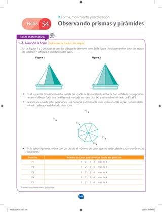 248
Ficha
		
Taller matemático
1. A. Mirando la torre (Problemas de traducción simple)
En las figuras 1 y 2 de abajo se ven dos dibujos de la misma torre. En la figura 1 se observan tres caras del tejado
de la torre. En la figura 2 se notan cuatro caras.
Forma, movimiento y localización
Observando prismas y pirámides
54
•
• En el siguiente dibujo se muestra la vista del tejado de la torre desde arriba. Se han señalado cinco posicio-
nes en el dibujo. Cada una de ellas está marcada con una cruz (×) y se han denominado de P1 a P5.
•
• Desde cada una de estas posiciones, una persona que mirase la torre sería capaz de ver un número deter-
minado de las caras del tejado de la torre.
•
• En la tabla siguiente, rodea con un círculo el número de caras que se verían desde cada una de estas
posiciones.
Figura 2
Figura 1
Posición Número de caras que se verían desde esa posición
P1 1 2 3 4 más de 4
P2 1 2 3 4 más de 4
P3 1 2 3 4 más de 4
P4 1 2 3 4 más de 4
P5 1 2 3 4 más de 4
Fuente: http://www.mecd.gob.es/inee
P1
P2
P3
P4
P5
MALICI2CT-U7.indd 248 5/23/16 6:49 PM
 