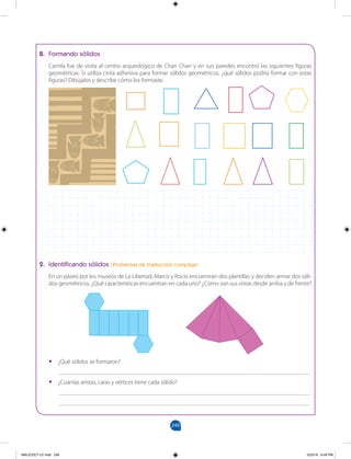 249
		
B. Formando sólidos
Camila fue de visita al centro arqueológico de Chan Chan y en sus paredes encontró las siguientes figuras
geométricas. Si utiliza cinta adhesiva para formar sólidos geométricos, ¿qué sólidos podría formar con estas
figuras? Dibújalos y describe cómo los formaste.
2. Identificando sólidos (Problemas de traducción compleja)
En un paseo por los museos de La Libertad, Marco y Rocío encuentran dos plantillas y deciden armar dos sóli-
dos geométricos. ¿Qué características encuentran en cada uno? ¿Cómo son sus vistas desde arriba y de frente?
•
• ¿Qué sólidos se formaron?
___________________________________________________________________________________
•
• ¿Cuántas aristas, caras y vértices tiene cada sólido?
___________________________________________________________________________________
___________________________________________________________________________________
MALICI2CT-U7.indd 249 5/23/16 6:49 PM
 
