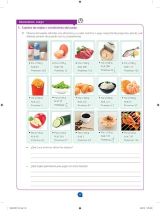 25
		
Resolvamos: Juego
1. Exploro las reglas y condiciones del juego
•
• Observa las tarjetas referidas a los alimentos y su valor nutritivo. Luego, responde las preguntas, para lo cual
deberás ponerte de acuerdo con tu compañero(a).
–
– ¿Qué características tienen las tarjetas?
________________________________________________________________________________
________________________________________________________________________________
________________________________________________________________________________
–
– ¿Qué reglas plantearías para jugar con estas tarjetas?
________________________________________________________________________________
________________________________________________________________________________
________________________________________________________________________________
________________________________________________________________________________
•
• Por c/100 g
Kcal. 63
Proteínas: 16/5
•
• Por c/100 g
Kcal. 327
Proteínas: 2
•
• Por c/100 g
Kcal. 45
Proteínas: 0,2
•
• Por c/100 g
Kcal. 156
Proteínas: 13
•
• Por c/100 g
Kcal. 19
Proteínas: 1
4
5
•
• Por c/100 g
Kcal. 10,4
Proteínas: 0,7
•
• Por c/100 g
Kcal. 398
Proteínas: 14,5
•
• Por c/100 g
Kcal. 270
Proteínas: 8,1
•
• Por c/100 g
Kcal. 5
Proteínas: 0,3
•
• Por c/100 g
Kcal. 288
Proteínas: 24
1
5
•
• Por c/100 g
Kcal. 123
Proteínas: 2,2
•
• Por c/100 g
Kcal. 118
Proteínas: 2
4
5
•
• Por c/100 g
Kcal. 113
Proteínas: 19,5
•
• Por c/100 g
Kcal. 41
Proteínas: 0,7
•
• Por c/100 g
Kcal. 130
Proteínas: 19,6
MALICI2CT-U1.indd 25 5/25/16 7:25 AM
 